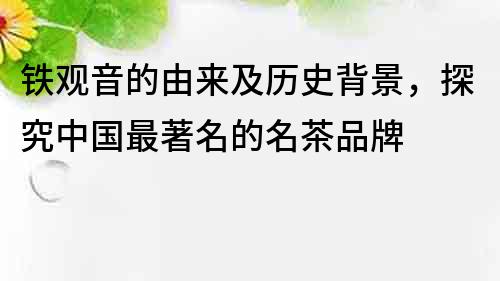 鐵觀音的由來及歷史背景，探究中國最著名的名茶品牌