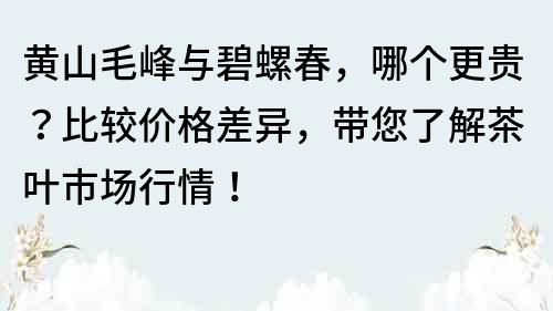 黃山毛峰與碧螺春，哪個更貴？比較價格差異，帶您了解茶葉市場行情！