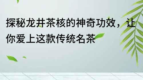 探秘龍井茶核的神奇功效，讓你愛上這款傳統名茶