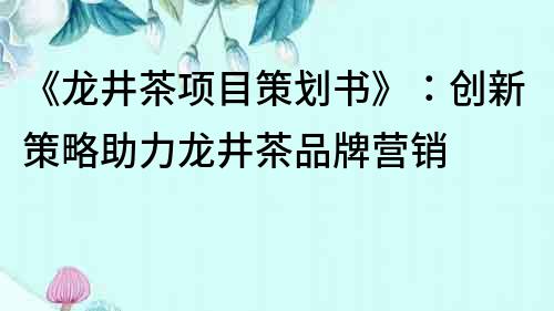 《龍井茶項目策劃書》：創新策略助力龍井茶品牌營銷
