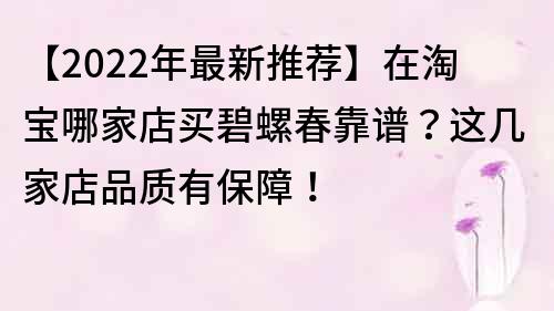 【2022年最新推薦】在淘寶哪家店買碧螺春靠譜？這幾家店品質(zhì)有保障！