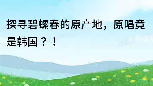 探尋碧螺春的原產(chǎn)地，原唱竟是韓國(guó)？！