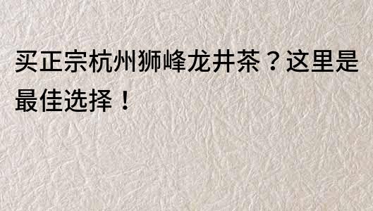買正宗杭州獅峰龍井茶？這里是最佳選擇！