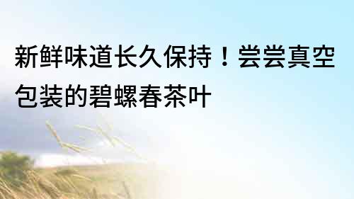 新鮮味道長久保持！嘗嘗真空包裝的碧螺春茶葉