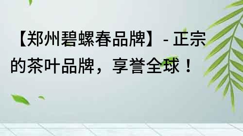 【鄭州碧螺春品牌】- 正宗的茶葉品牌，享譽全球！
