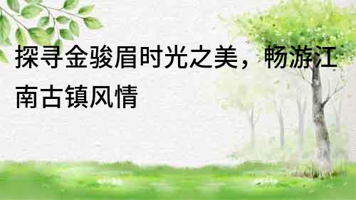 探尋金駿眉時光之美，暢游江南古鎮風情