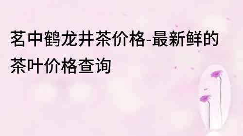 茗中鶴龍井茶價格-最新鮮的茶葉價格查詢