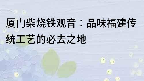 廈門柴燒鐵觀音：品味福建傳統工藝的必去之地