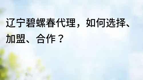 遼寧碧螺春代理，如何選擇、加盟、合作？
