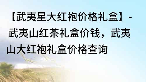 【武夷星大紅袍價格禮盒】- 武夷山紅茶禮盒價錢，武夷山大紅袍禮盒價格查詢