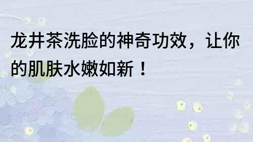 龍井茶洗臉的神奇功效，讓你的肌膚水嫩如新！
