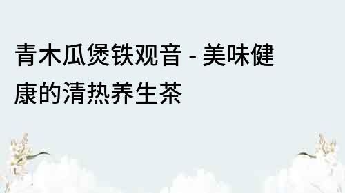 青木瓜煲鐵觀音 - 美味健康的清熱養生茶