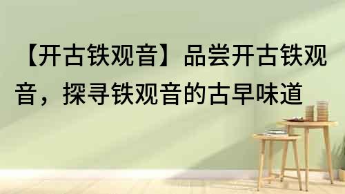 【開古鐵觀音】品嘗開古鐵觀音，探尋鐵觀音的古早味道