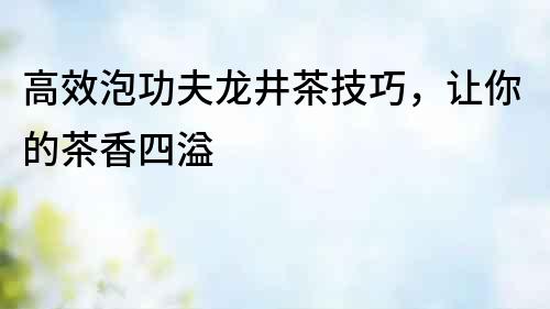 高效泡功夫龍井茶技巧，讓你的茶香四溢