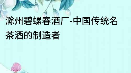 滁州碧螺春酒廠-中國傳統(tǒng)名茶酒的制造者