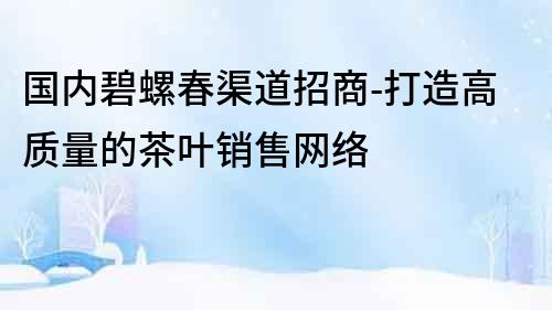 國內(nèi)碧螺春渠道招商-打造高質(zhì)量的茶葉銷售網(wǎng)絡(luò)