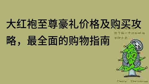 大紅袍至尊豪禮價格及購買攻略，最全面的購物指南