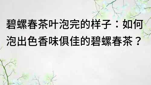 碧螺春茶葉泡完的樣子：如何泡出色香味俱佳的碧螺春茶？