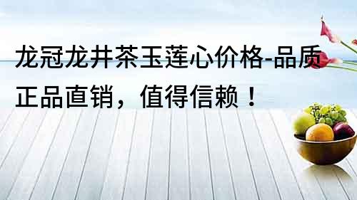 龍冠龍井茶玉蓮心價(jià)格-品質(zhì)正品直銷，值得信賴！