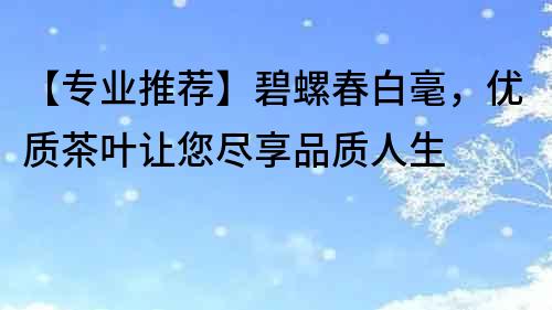 【專業(yè)推薦】碧螺春白毫，優(yōu)質(zhì)茶葉讓您盡享品質(zhì)人生