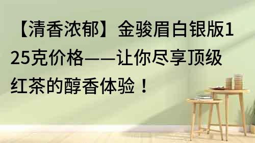 【清香濃郁】金駿眉白銀版125克價格——讓你盡享頂級紅茶的醇香體驗！
