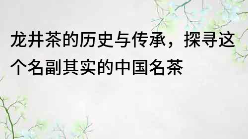 龍井茶的歷史與傳承，探尋這個名副其實的中國名茶