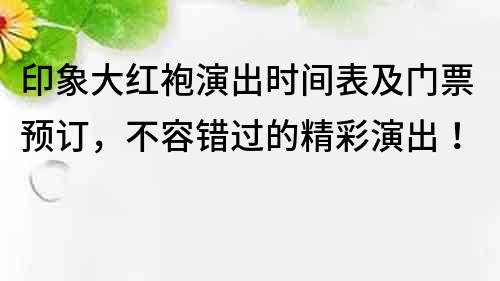 印象大紅袍演出時間表及門票預訂，不容錯過的精彩演出！