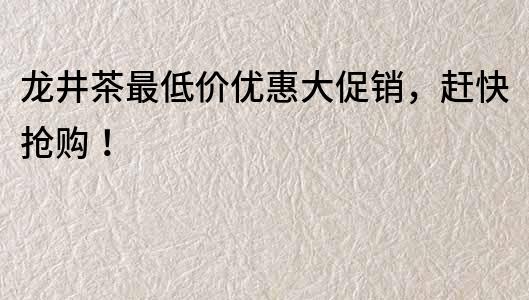 龍井茶最低價優惠大促銷，趕快搶購！