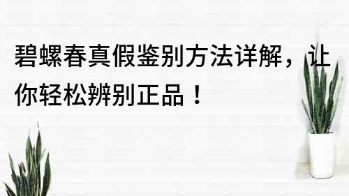 碧螺春真假鑒別方法詳解，讓你輕松辨別正品！