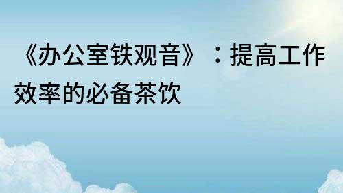《辦公室鐵觀音》：提高工作效率的必備茶飲