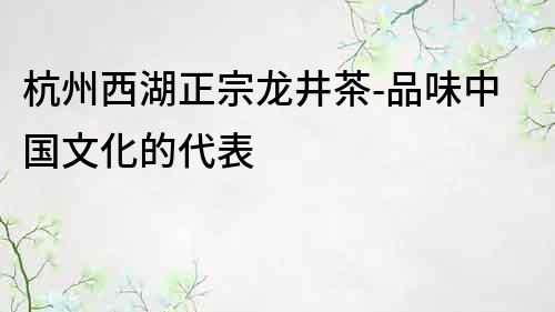 杭州西湖正宗龍井茶-品味中國文化的代表