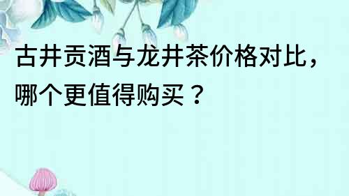古井貢酒與龍井茶價格對比，哪個更值得購買？