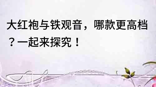 大紅袍與鐵觀音，哪款更高檔？一起來探究！