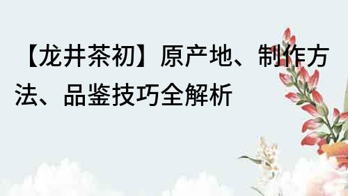 【龍井茶初】原產(chǎn)地、制作方法、品鑒技巧全解析
