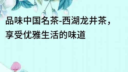 品味中國名茶-西湖龍井茶，享受優(yōu)雅生活的味道