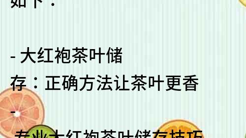 如下：

- 大紅袍茶葉儲存：正確方法讓茶葉更香
- 專業大紅袍茶葉儲存技巧，讓您的茶香不減
- 大紅袍茶葉儲存方法大揭秘，讓您的茶品更上一層樓
- 大紅袍茶葉儲存技巧，保持新鮮不失營養
- 大紅袍茶葉儲存攻略，一起品味香醇好茶
- 大紅袍茶葉的正確儲存方法，讓您的茶更加醇香
- 大紅袍茶葉儲存有妙招，讓您的茶葉保持最佳狀態
- 大紅袍茶葉儲存指南，讓您的茶香四溢
- 大紅袍茶葉儲存秘籍，讓您的茶味更加純正
- 大紅袍茶葉儲存技巧大公開，讓您的茶更有味道