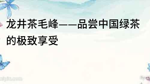 龍井茶毛峰——品嘗中國綠茶的極致享受