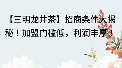 【三明龍井茶】招商條件大揭秘！加盟門(mén)檻低，利潤(rùn)豐厚！