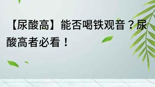 【尿酸高】能否喝鐵觀音？尿酸高者必看！