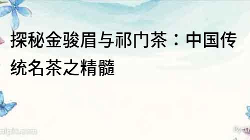 探秘金駿眉與祁門茶：中國傳統名茶之精髓