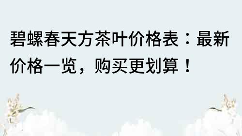 碧螺春天方茶葉價格表：最新價格一覽，購買更劃算！