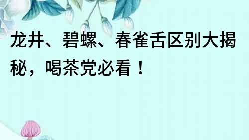 龍井、碧螺、春雀舌區別大揭秘，喝茶黨必看！