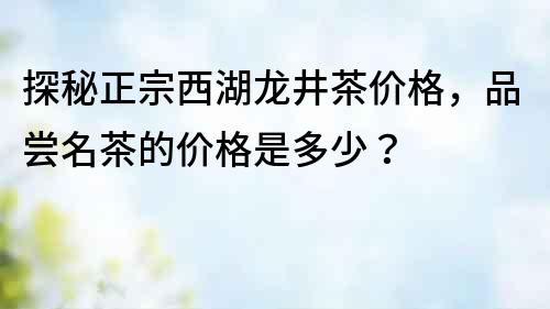 探秘正宗西湖龍井茶價格，品嘗名茶的價格是多少？