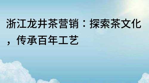 浙江龍井茶營銷：探索茶文化，傳承百年工藝