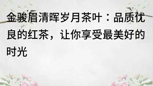 金駿眉清暉歲月茶葉：品質(zhì)優(yōu)良的紅茶，讓你享受最美好的時光