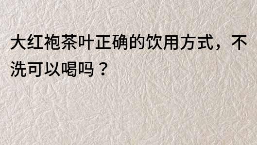 大紅袍茶葉正確的飲用方式，不洗可以喝嗎？
