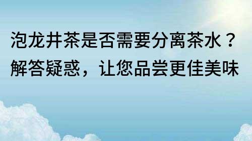 泡龍井茶是否需要分離茶水？解答疑惑，讓您品嘗更佳美味