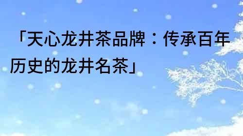 「天心龍井茶品牌：傳承百年歷史的龍井名茶」