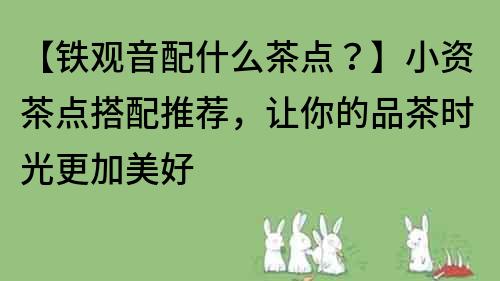 【鐵觀音配什么茶點(diǎn)？】小資茶點(diǎn)搭配推薦，讓你的品茶時(shí)光更加美好