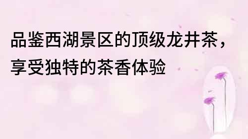 品鑒西湖景區的頂級龍井茶，享受獨特的茶香體驗